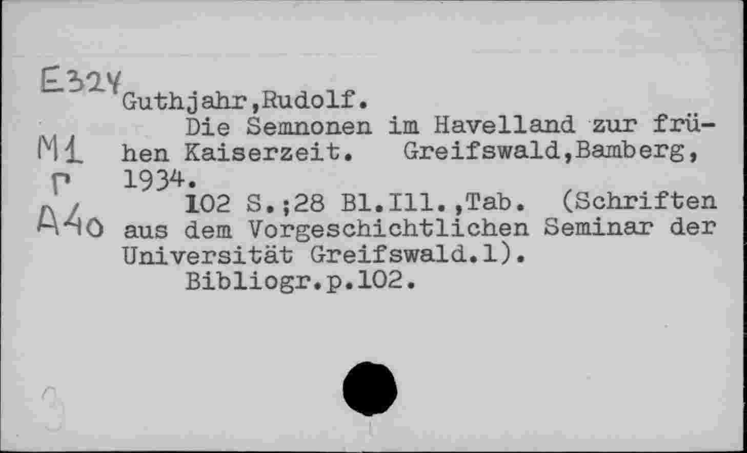 ﻿Ml
Guthjahr,Rudolf.
Die Semnonen im Havelland zur frühen Kaiserzeit. Greifswald,Bamberg,
Г
Ma
1934.
102 S.;28 Bl.Ill.,Tab. (Schriften aus dem Vorgeschichtlichen Seminar der Universität Greifswald.1).
Bibliogr.p.102.